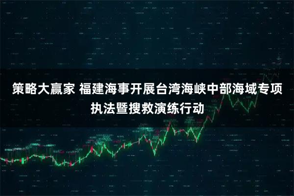 策略大赢家 福建海事开展台湾海峡中部海域专项执法暨搜救演练行动