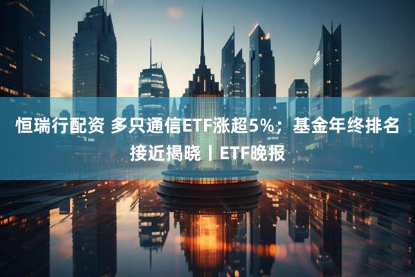 恒瑞行配资 多只通信ETF涨超5%;基金年终排名接近揭晓丨ETF晚报