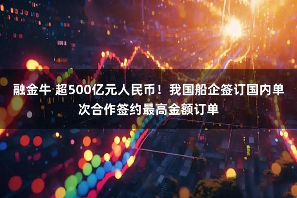 融金牛 超500亿元人民币!我国船企签订国内单次合作签约最高金额订单