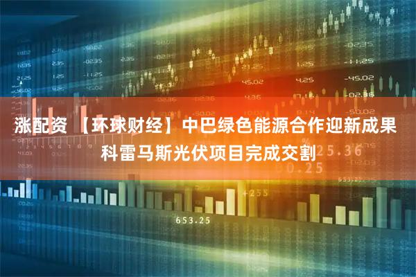 涨配资 【环球财经】中巴绿色能源合作迎新成果 科雷马斯光伏项目完成交割