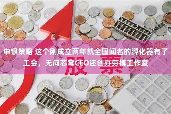 申银策略 这个刚成立两年就全国闻名的孵化器有了工会,无问芯穹CEO还创办劳模工作室
