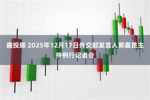 趣投顾 2025年12月17日外交部发言人郭嘉昆主持例行记者会