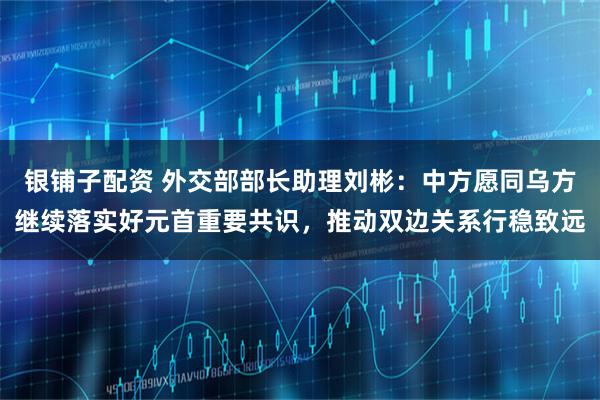 银铺子配资 外交部部长助理刘彬：中方愿同乌方继续落实好元首重要共识，推动双边关系行稳致远