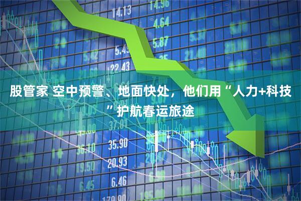 股管家 空中预警、地面快处,他们用“人力+科技”护航春运旅途