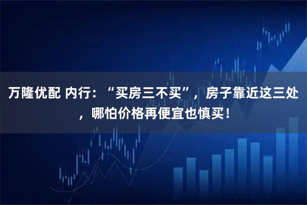 万隆优配 内行：“买房三不买”，房子靠近这三处，哪怕价格再便宜也慎买！