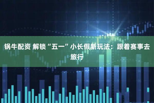 锅牛配资 解锁“五一”小长假新玩法：跟着赛事去旅行