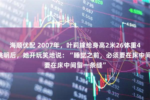 海顺优配 2007年,叶莉嫁给身高2米26体重400多斤的姚明后,她开玩笑地说:“睡觉之前,必须要在床中间留一条缝”