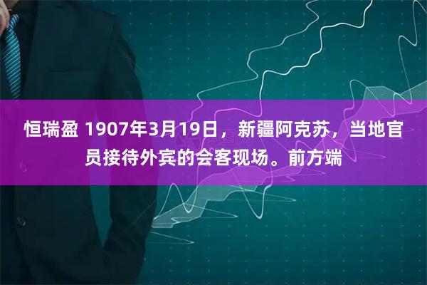 恒瑞盈 1907年3月19日,新疆阿克苏,当地官员接待外宾的会客现场。前方端