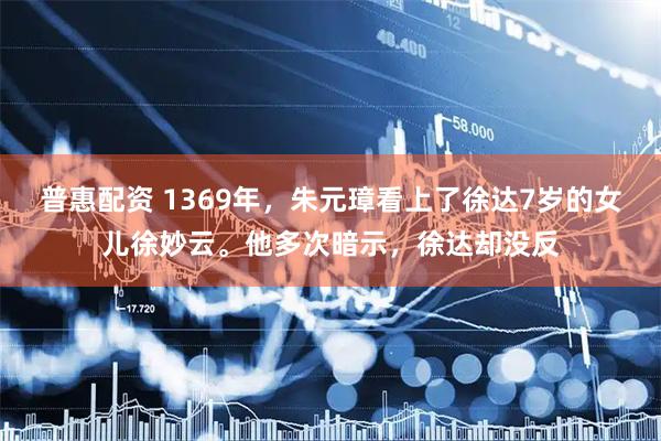 普惠配资 1369年,朱元璋看上了徐达7岁的女儿徐妙云。他多次暗示,徐达却没反